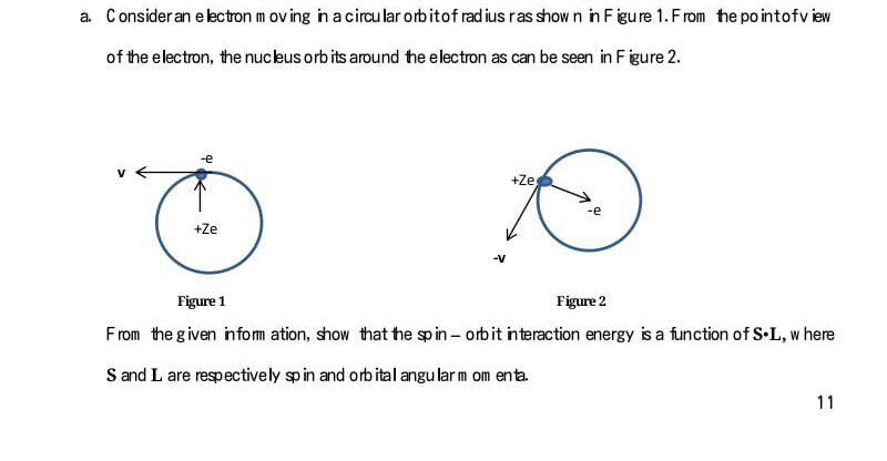 a. Consider an eectron m ov ing in a circu lar orbitof rad ius ras show n in Figure 1. From the po intofview
of the electron, the nucleus orb its around the electron as can be seen in F igure 2.
+Ze
+Ze
Figure 1
Figure 2
From the given infom ation, show that he sp in – orbit interaction energy is a function of S-L, w here
S and L are respectively sp in and orb ital angu lar m om enta.
11
