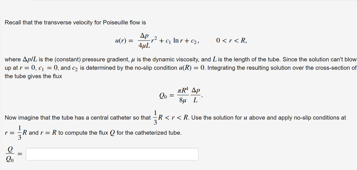 Recall that the transverse velocity for Poiseuille flow is
Др
u(r)
+ cj
In r + c2 ,
0 < r < R,
4µL
where Ap/L is the (constant) pressure gradient, µ is the dynamic viscosity, and Lis the length of the tube. Since the solution can't blow
up at r = 0, c = 0, and c2 is determined by the no-slip condition u(R) = 0. Integrating the resulting solution over the cross-section of
the tube gives the flux
ARª Ap
Qo
8µ L
Now imagine that the tube has a central catheter so that -R <r < R. Use the solution for u above and apply no-slip conditions at
r = -R and r = R to compute the flux Q for the catheterized tube.
3
Qo
