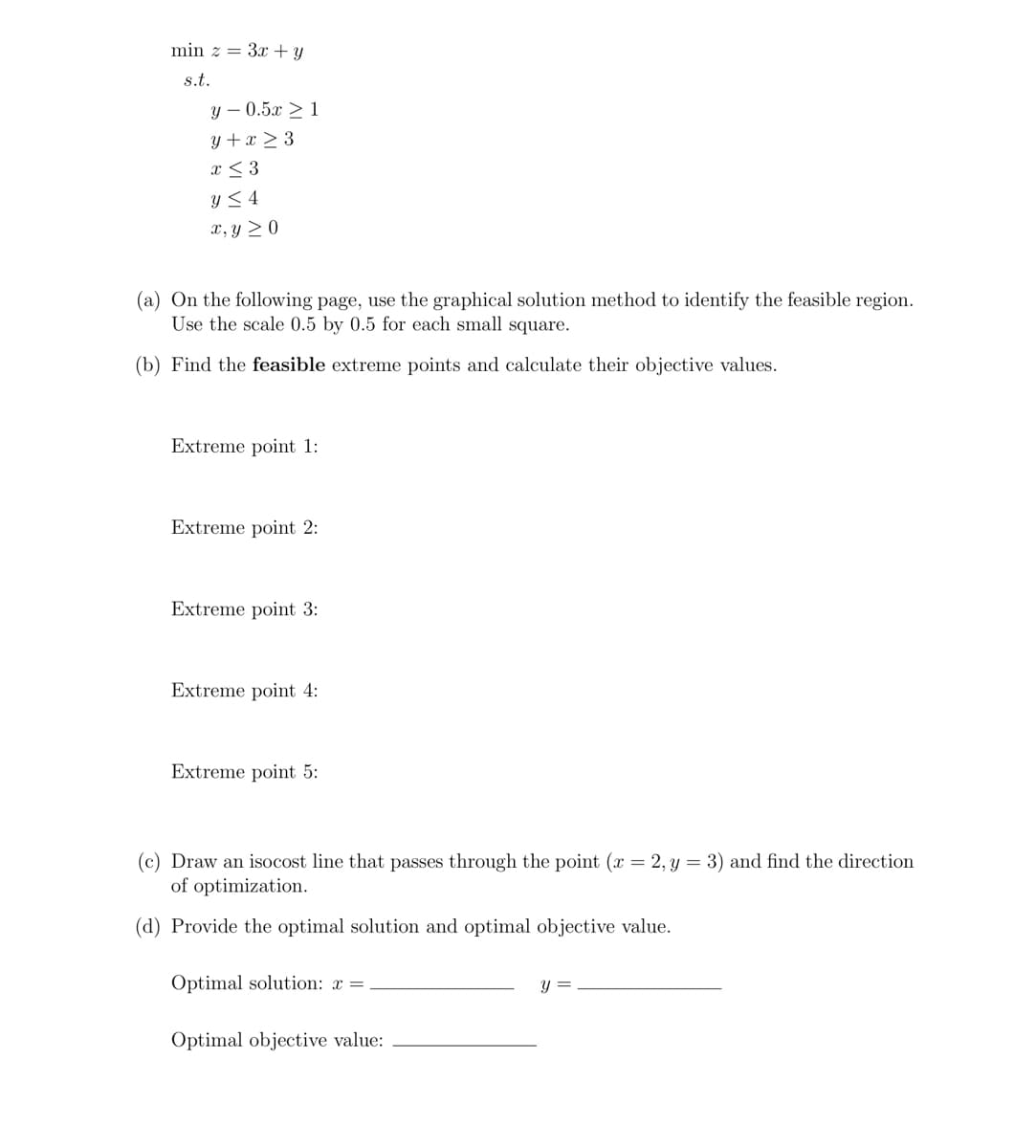 min z = 3x + y
s.t.
y -0.5x ≥ 1
y + x ≥ 3
x ≤ 3
y ≤ 4
x, y ≥0
(a) On the following page, use the graphical solution method to identify the feasible region.
Use the scale 0.5 by 0.5 for each small square.
(b) Find the feasible extreme points and calculate their objective values.
Extreme point 1:
Extreme point 2:
Extreme point 3:
Extreme point 4:
Extreme point 5:
(c) Draw an isocost line that passes through the point (x = 2, y = 3) and find the direction
of optimization.
(d) Provide the optimal solution and optimal objective value.
Optimal solution: x =
Optimal objective value:
y =