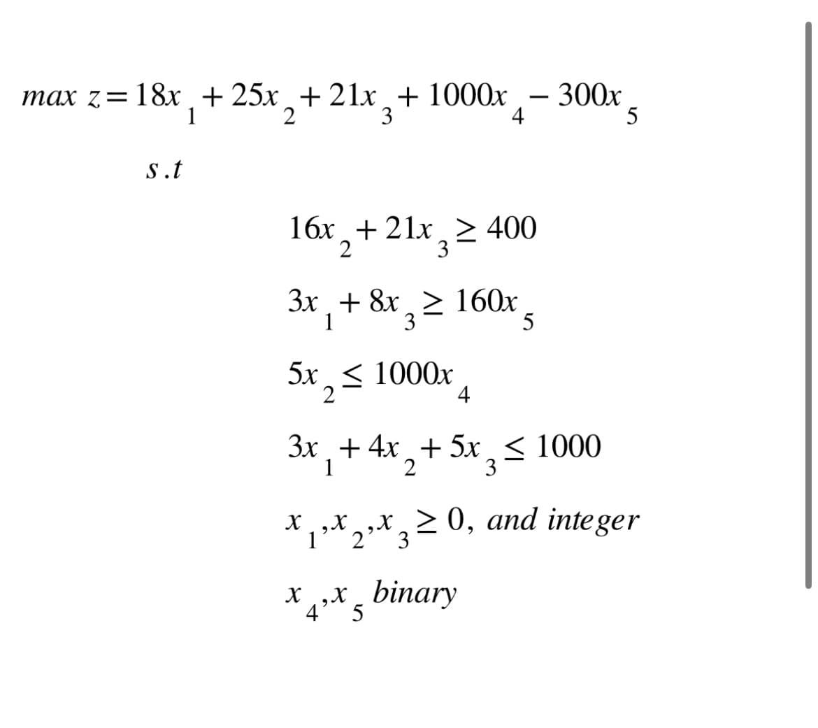 max z=18x + 25x + 21x + 1000x
1
2
3
s.t
16x + 21x ≥ 400
2
3
3x + 8x ≥ 160x
1 3
5
5x < 1000x
2
4
x¸‚x¸‚x
X X 3 =
1 2
4
3x + 4x₂
3x + 4x + 5x < 1000
2 3
1
300x
xx binary
4'
5
≥ 0, and integer
5