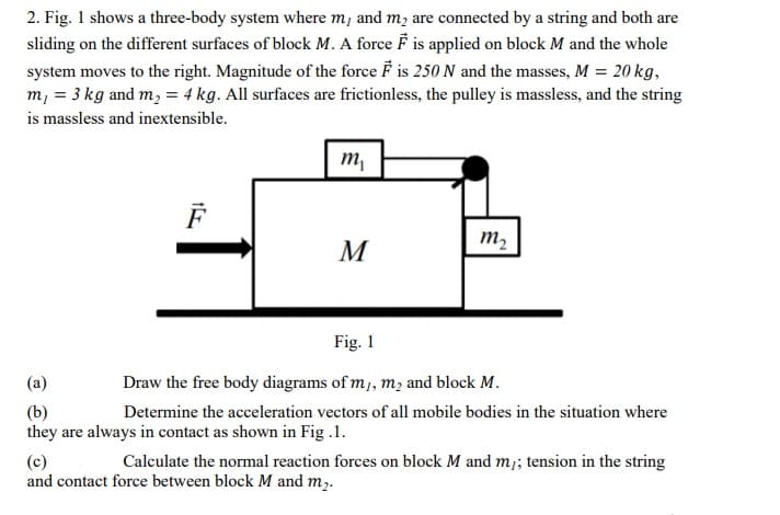 2. Fig. 1 shows a three-body system where m, and m, are connected by a string and both are
sliding on the different surfaces of block M. A force F is applied on block M and the whole
system moves to the right. Magnitude of the force F is 250 N and the masses, M = 20 kg,
m, = 3 kg and m, = 4 kg. All surfaces are frictionless, the pulley is massless, and the string
is massless and inextensible.
m,
M
m2
Fig. 1
(a)
Draw the free body diagrams of m, m, and block M.
(b)
they are always in contact as shown in Fig .1.
Determine the acceleration vectors of all mobile bodies in the situation where
(c)
and contact force between block M and m,.
Calculate the normal reaction forces on block M and m;; tension in the string
