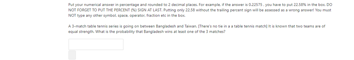 Put your numerical answer in percentage and rounded to 2 decimal places. For example, if the answer is 0.22575, you have to put 22.58% in the box. DO
NOT FORGET TO PUT THE PERCENT (%) SIGN AT LAST. Putting only 22.58 without the trailing percent sign will be assessed as a wrong answer! You must
NOT type any other symbol, space, operator, fraction etc in the box.
A 3-match table tennis series is going on between Bangladesh and Taiwan. [There's no tie in a a table tennis match] It is known that two teams are of
equal strength. What is the probability that Bangladesh wins at least one of the 3 matches?
