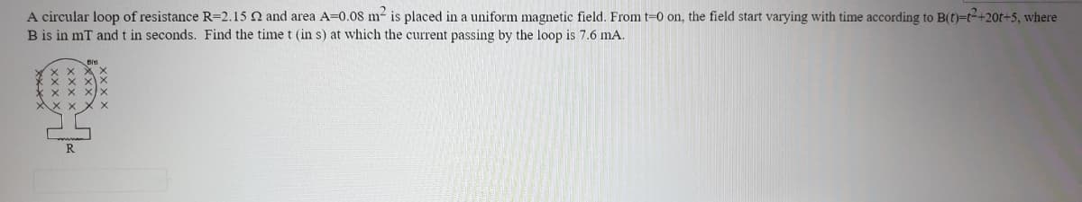 A circular loop of resistance R=2.15 N and area A=0.08 m- is placed in a uniform magnetic field. From t=0 on, the field start varying with time according to B(t)=t2+20t+5, where
B is in mT andt in seconds. Find the time t (in s) at which the current passing by the loop is 7.6 mA.
