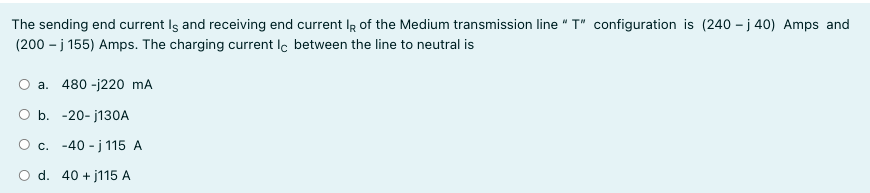 The sending end current Iş and receiving end current IR of the Medium transmission line " T" configuration is (240 – j 40) Amps and
(200 - j 155) Amps. The charging current Ic between the line to neutral is
a. 480 -j220 mA
O b. -20- j130A
O c. -40 - j 115 A
O d. 40 + j115 A
