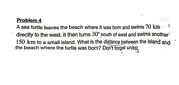 Problem 4
2 meld
V
A sea turtle leaves the beach where it was born and swims 70 km
directly to the west. It then turns 30° south of west and swims another'
150 km to a small island. What is the distance between the island and
the beach where the turtle was born? Don't forget units!