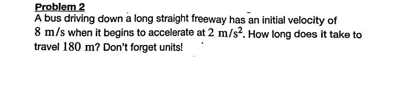 Problem 2
A bus driving down a long straight freeway has an initial velocity of
8 m/s when it begins to accelerate at 2 m/s². How long does it take to
travel 180 m? Don't forget units!