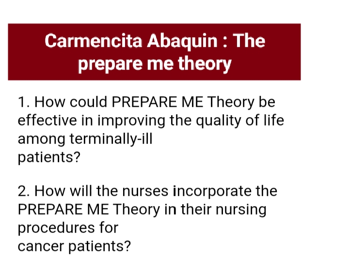 Carmencita Abaquin : The
prepare me theory
1. How could PREPARE ME Theory be
effective in improving the quality of life
among terminally-ill
patients?
2. How will the nurses incorporate the
PREPARE ME Theory in their nursing
procedures for
cancer patients?
