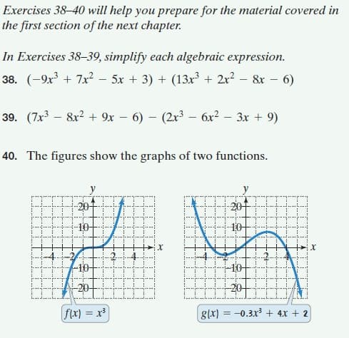 Exercises 38–40 will help you prepare for the material covered in
the first section of the next chapter.
In Exercises 38-39, simplify each algebraic expression.
38. (-9x³ + 7x? - 5x + 3) + (13x + 2r? – &x – 6)
39. (7x3 – 8x? + 9x – 6) – (2x – 6x? – 3x + 9)
40. The figures show the graphs of two functions.
y
y
201
10-
....
-20-
flx) = x³
glx) = -0.3x + 4x + 2
