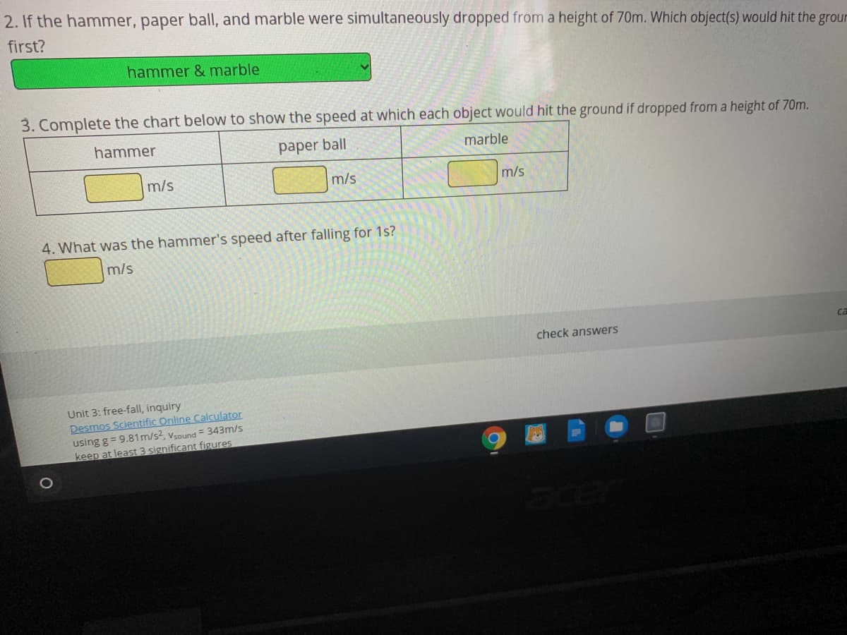 2. If the hammer, paper ballI, and marble were simultaneously dropped from a height of 70m. Which object(s) would hit the groun
first?
hammer & marble
3. Complete the chart below to show the speed at which each object would hit the ground if dropped froma height of 70m.
hammer
paper ball
marble
m/s
m/s
m/s
4. What was the hammer's speed after falling for 1s?
m/s
