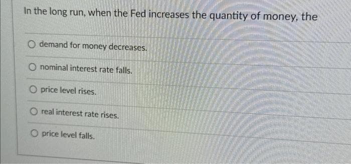 In the long run, when the Fed increases the quantity of money, the
O demand for money decreases.
O nominal interest rate falls.
O price level rises.
O real interest rate rises.
O price level falls.