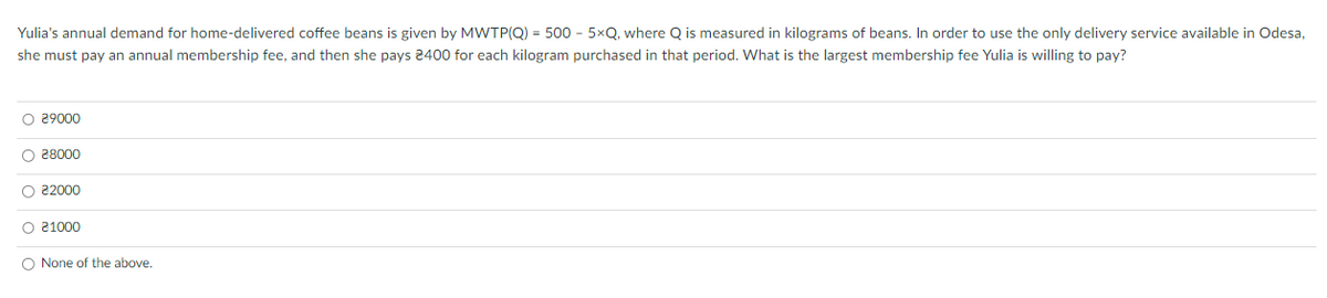 Yulia's annual demand for home-delivered coffee beans is given by MWTP(Q) = 500 - 5xQ, where Q is measured in kilograms of beans. In order to use the only delivery service available in Odesa,
she must pay an annual membership fee, and then she pays 2400 for each kilogram purchased in that period. What is the largest membership fee Yulia is willing to pay?
O 29000
O 28000
O 22000
O 21000
O None of the above.