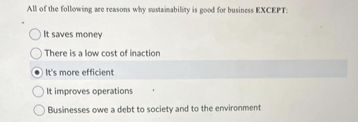 All of the following are reasons why sustainability is good for business EXCEPT:
It saves money
There is a low cost of inaction
It's more efficient
It improves operations
Businesses owe a debt to society and to the environment