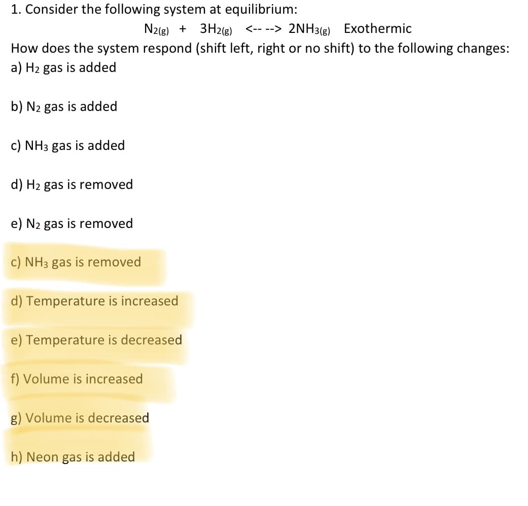 1. Consider the following system at equilibrium:
N2(g) + 3H2(g) <-- --> 2NH3(g) Exothermic
How does the system respond (shift left, right or no shift) to the following changes:
a) H2 gas is added
b) N2 gas is added
c) NH3 gas is added
d) H2 gas is removed
e) N2 gas is removed
c) NH3 gas is removed
d) Temperature is increased
e) Temperature is decreased
f) Volume is increased
g) Volume is decreased
h) Neon gas is added
