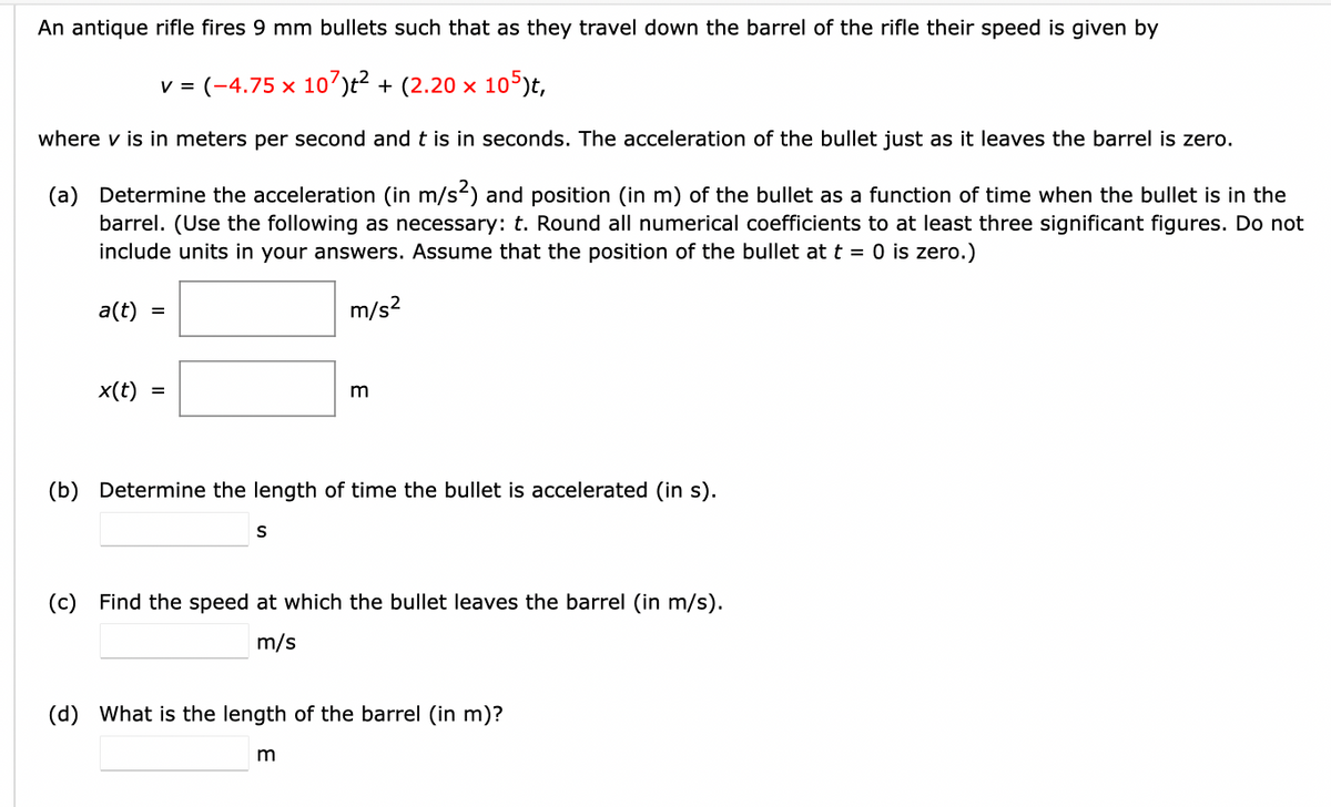 An antique rifle fires 9 mm bullets such that as they travel down the barrel of the rifle their speed is given by
v = (-4.75 x 107)t² + (2.20 × 105)t,
where v is in meters per second and t is in seconds. The acceleration of the bullet just as it leaves the barrel is zero.
(a) Determine the acceleration (in m/s²) and position (in m) of the bullet as a function of time when the bullet is in the
barrel. (Use the following as necessary: t. Round all numerical coefficients to at least three significant figures. Do not
include units in your answers. Assume that the position of the bullet at t = 0 is zero.)
m/s²
a(t) = =
x(t)
m
(b) Determine the length of time the bullet is accelerated (in s).
S
(c) Find the speed at which the bullet leaves the barrel (in m/s).
m/s
(d) What is the length of the barrel (in m)?
m