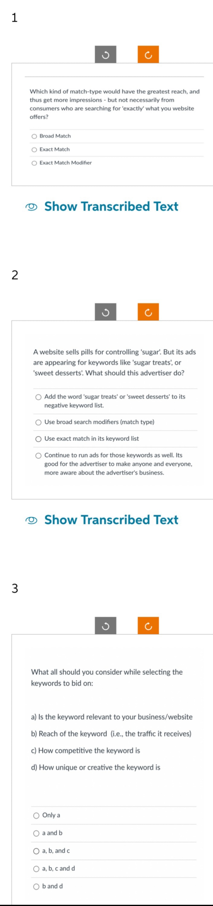 1
2
3
Which kind of match-type would have the greatest reach, and
thus get more impressions - but not necessarily from
consumers who are searching for 'exactly what you website
offers?
O Broad Match
O Exact Match
O Exact Match Modifier
Show Transcribed Text
A website sells pills for controlling 'sugar'. But its ads
are appearing for keywords like 'sugar treats', or
'sweet desserts. What should this advertiser do?
O Add the word 'sugar treats' or 'sweet desserts' to its
negative keyword list.
Use broad search modifiers (match type)
Use exact match in its keyword list
Continue to run ads for those keywords as well. Its
good for the advertiser to make anyone and everyone,
more aware about the advertiser's business.
Show Transcribed Text
What all should you consider while selecting the
keywords to bid on:
a) Is the keyword relevant to your business/website
b) Reach of the keyword (i.e., the traffic it receives)
c) How competitive the keyword is
d) How unique or creative the keyword is
O Only a
a and b
a, b, and c
a, b, c and d
b and d