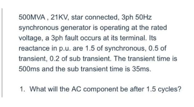 500MVA, 21KV, star connected, 3ph 50Hz
synchronous generator is operating at the rated
voltage, a 3ph fault occurs at its terminal. Its
reactance in p.u. are 1.5 of synchronous, 0.5 of
transient, 0.2 of sub transient. The transient time is
500ms and the sub transient time is 35ms.
1. What will the AC component be after 1.5 cycles?