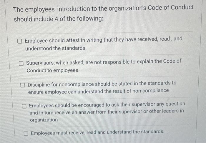 The employees' introduction to the organization's Code of Conduct
should include 4 of the following:
Employee should attest in writing that they have received, read, and
understood the standards.
Supervisors, when asked, are not responsible to explain the Code of
Conduct to employees.
Discipline for noncompliance should be stated in the standards to
ensure employee can understand the result of non-compliance
Employees should be encouraged to ask their supervisor any question
and in turn receive an answer from their supervisor or other leaders in
organization
Employees must receive, read and understand the standards.