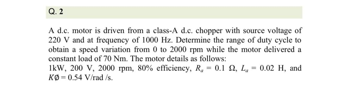 Q. 2
A d.c. motor is driven from a class-A d.c. chopper with source voltage of
220 V and at frequency of 1000 Hz. Determine the range of duty cycle to
obtain a speed variation from 0 to 2000 rpm while the motor delivered a
constant load of 70 Nm. The motor details as follows:
1kW, 200 V, 2000 rpm, 80% efficiency, R. = 0.1 2, L.
KØ = 0.54 V/rad /s.
0.02 H, and
%3D
