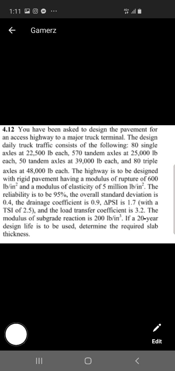 1:11
Gamerz
4.12 You have been asked to design the pavement for
an access highway to a major truck terminal. The design
daily truck traffic consists of the following: 80 single
axles at 22,500 lb each, 570 tandem axles at 25,000 lb
each, 50 tandem axles at 39,000 Ib each, and 80 triple
axles at 48,000 lb each. The highway is to be designed
with rigid pavement having a modulus of rupture of 600
Ib/in? and a modulus of elasticity of 5 million Ib/in'. The
reliability is to be 95%, the overall standard deviation is
0.4, the drainage coefficient is 0.9, APSI is 1.7 (with a
TSI of 2.5), and the load transfer coefficient is 3.2. The
modulus of subgrade reaction is 200 lb/in'. If a 20-year
design life is to be used, determine the required slab
thickness.
Edit
II
