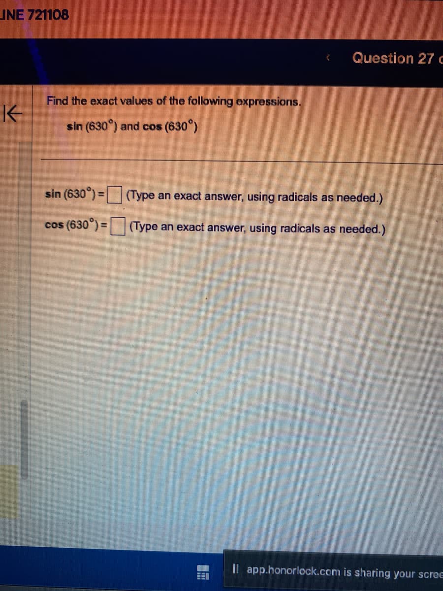 JNE 721108
K
Find the exact values of the following expressions.
sin (630°) and cos (630°)
sin (630°) =
cos (630°) =
Question 27 c
(Type an exact answer, using radicals as needed.)
(Type an exact answer, using radicals as needed.)
Il app.honorlock.com is sharing your scree