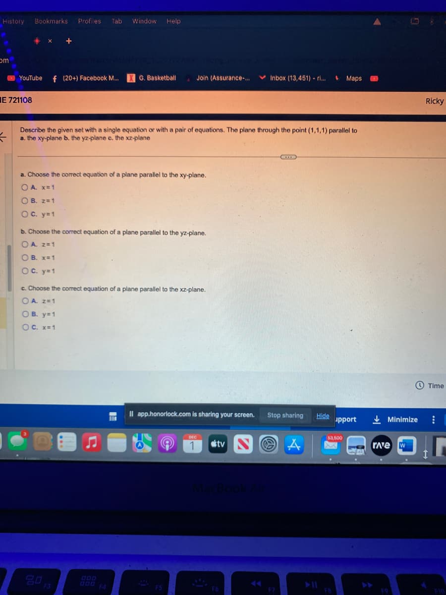 History Bookmarks Profiles Tab Window Help
om
E 721108
=
Ö X +
YouTube f (20+) Facebook M...
G. Basketball
a. Choose the correct equation of a plane parallel to the xy-plane.
OA. x=1
OB. z = 1
OC. y=1
Describe the given set with a single equation or with a pair of equations. The plane through the point (1,1,1) parallel to
a. the xy-plane b. the yz-plane c. the xz-plane
b. Choose the correct equation of a plane parallel to the yz-plane.
OA. Z=1
OB. x = 1
OC. y=1
20
Join (Assurance-...
c. Choose the correct equation of a plane parallel to the xz-plane.
OA. Z= 1
OB. y=1
O C. x=1
C
M
F5
Il app.honorlock.com is sharing your screen. Stop sharing
DEC
1
tv
Inbox (13,451) - ri...
MacBo
F6
***
F7
A
Hide
Maps
53,500
FB
upport
43
rave w
Ave
Ricky
Minimize :
F9
Time
[