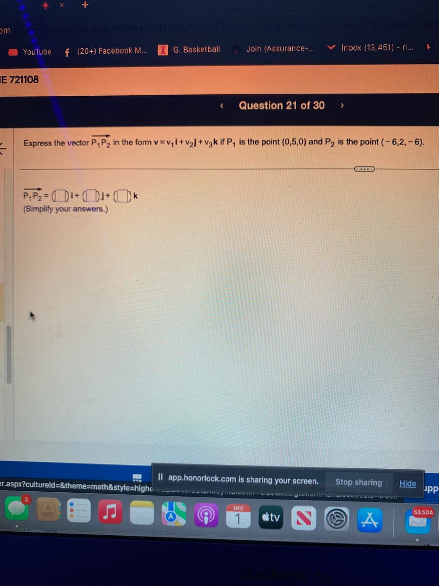 om rent PlayerTest
0x +
E 721108
=
aspx?historyid=97720_T_227727960 28orig_context id=583227&context paran
YouTube f (20+) Facebook M...
G. Basketball
P₁P₂ = ₁+0+ k
(Simplify your answers.)
Join (Assurance-...
Question 21 of 30
Express the vector P₁ P₂ in the form v=v₁i+V₂j+V3k if P₁ is the point (0,5,0) and P₂ is the point (-6,2,-6).
Co
Il app.honorlock.com is sharing your screen.
er.aspx?cultureld=&theme=math&style=highemoroignment.com
DEC
Inbox (13,451) - ri... 4
tv
(...)
Stop sharing Hide
A
upp
(53,504