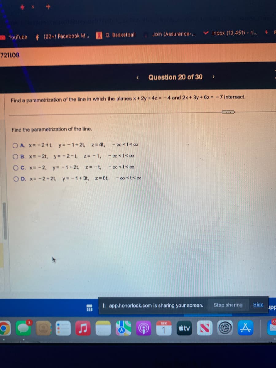 YouTube
721108
f (20+) Facebook M....
O. Basketball
Find the parametrization of the line.
OA. x= -2+t, y=-1+2t, z=4t,
OB. x= -2t, y=-2-t, z= -1,
OC. x= -2, y=-1+2t, z = -t,
OD. x= -2+2t, y=-1+3t, z = 6t, -8<t<∞
BEN
Find a parametrization of the line in which the planes x + 2y + 4z= -4 and 2x + 3y +6z - 7 intersect.
88st≤1
-∞<tex
Join (Assurance-...
184t≤00
Question 20 of 30
Il app.honorlock.com is sharing your screen.
Inbox (13,451) - ri...
DEC
Stop sharing
tv NOA
Hide
UPF