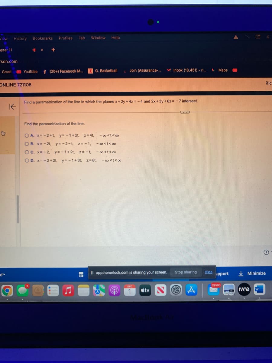 View History Bookmarks Profiles Tab Window
apter 11
son.comxxcobOPESTA
Gmail
ONLINE 721108
d™
YouTube
K
f (20+) Facebook M....
Help
3
X G. Basketball
Find the parametrization of the line.
OA. x= -2+t, y=-1+2t, z=4t, -∞<t<∞
OB. x= -2t, y=-2-t, z=-1, -∞<t<∞
OC. x= -2, y=-1+2t, z = -t, -∞<t<∞
O D. x= -2+2t, y=-1+3t, z = 6t, -∞<t<∞
Join (Assurance-...
Find a parametrization of the line in which the planes x+2y + 4z = -4 and 2x+3y + 6z= -7 intersect.
Inbox (13,451) - ri...
DEC
1
Il app.honorlock.com is sharing your screen. Stop sharing
tv
ICCEID
MacBook Air
A
$
Hide
Maps
upport
53,500
XX
Minimize
rave
W
B
Ric