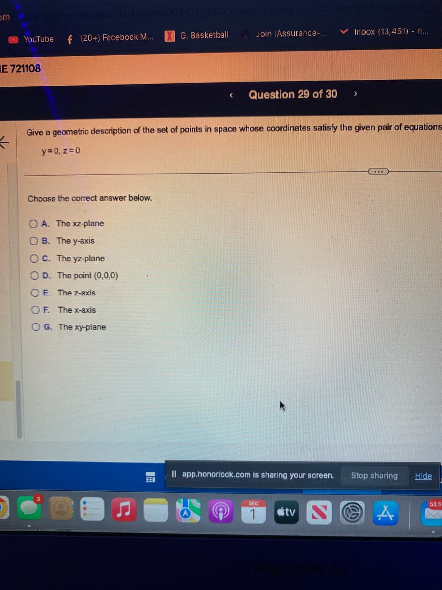 omdiant PlayerTest.aspx?historyid=97720_T_227727960 28orig_contex
f (20+) Facebook M...
YouTube
E 721108
*
Choose the correct answer below.
G. Basketball
O A. The xz-plane
OB. The y-axis
OC. The yz-plane
OD. The point (0,0,0)
OE. The z-axis
O F. The x-axis
OG. The xy-plane
Join (Assurance-...
Give a geometric description of the set of points in space whose coordinates satisfy the given pair of equations-
y = 0, z=0
Question 29 of 30 >
Il app.honorlock.com is sharing your screen.
Inbox (13,451) - ri...
DEC
tv N
...
Stop sharing
A
Hide
53,5