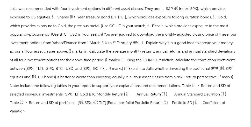 Julia was recommended with four investment options in different asset classes. They are: 1. S&P 500 Index (SPX), which provides
exposure to US equities. 2. iShares 20+ Year Treasury Bond ETF (TLT), which provides exposure to long duration bonds. 3. Gold,
which provides exposure to Gold, the precious metal. (Use GC = F in your search) 4. Bitcoin, which provides exposure to the most
popular cryptocurrency. (Use BTC - USD in your search) You are required to download the monthly adjusted closing price of these four
investment options from Yahoo!Finance from 1 March 2019 to 29 February 2024. i. Explain why it is a good idea to spread your money
across all four asset classes above. (3 marks) ii. Calculate the average monthly returns, annual returns and annual standard deviations
of all four investment options for the above time period. (8 marks) ii. Using the 'CORREL' function, calculate the correlation coefficient
between (SPX, TLT), (SPX, BTC - USD) and (SPX, GC = F). (3 marks) iii. Explain to Julia whether investing the traditional 60/40 (60% SPX
equities and 40% TLT bonds) is better or worse than investing equally in all four asset classes from a risk return perspective. [1 marks)
Note: Include the following tables in your report to support your explanations and recommendations. Table 3.1 - Return and SD of
selected individual investments SPX TLT Gold BTC Monthly Return (%) Annual Return (%) Annual Standard Deviation (%)
Table 3.2 Return and SD of portfolios (60% SPX; 40% TLT) (Equal portfolio) Portfolio Return (%) Portfolio SD (%) Coefficient of
Variation