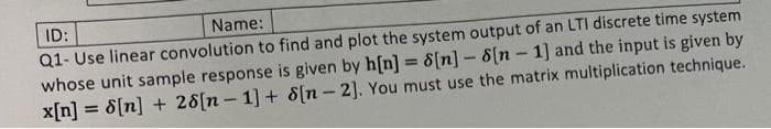 ID:
Name:
Q1- Use linear convolution to find and plot the system output of an LTI discrete time system
whose unit sample response is given by h[n] = 8[n] - 8[n 1] and the input is given by
x[n] = 8[n] + 28[n- 1] + 8[n-2]. You must use the matrix multiplication technique.
-