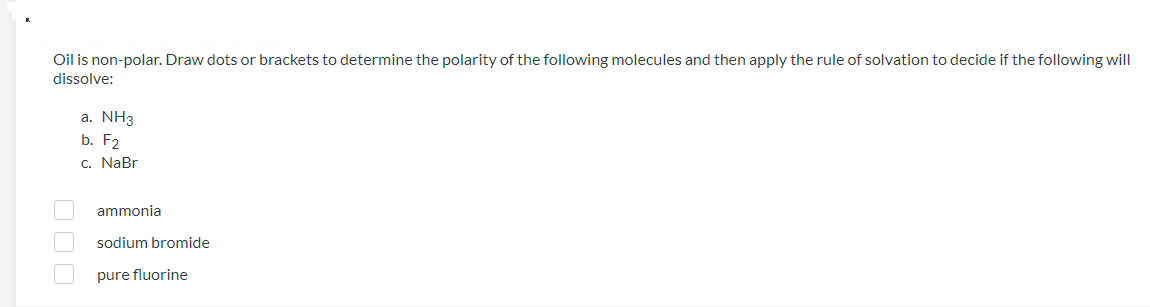 Oil is non-polar. Draw dots or brackets to determine the polarity of the following molecules and then apply the rule of solvation to decide if the following will
dissolve:
a. NH3
b. F2
c. NaBr
000
ammonia
sodium bromide
pure fluorine