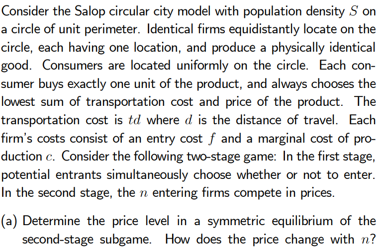 Consider the Salop circular city model with population density S on
a circle of unit perimeter. Identical firms equidistantly locate on the
circle, each having one location, and produce a physically identical
good. Consumers are located uniformly on the circle. Each con-
sumer buys exactly one unit of the product, and always chooses the
lowest sum of transportation cost and price of the product. The
transportation cost is td where d is the distance of travel. Each
firm's costs consist of an entry cost f and a marginal cost of pro-
duction c. Consider the following two-stage game: In the first stage,
potential entrants simultaneously choose whether or not to enter.
In the second stage, then entering firms compete in prices.
(a) Determine the price level in a symmetric equilibrium of the
second-stage subgame. How does the price change with n?
