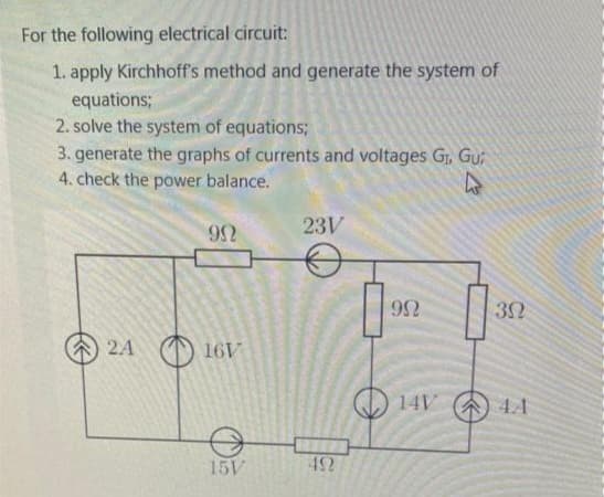 For the following electrical circuit:
1. apply Kirchhoff's method and generate the system of
equations;
2. solve the system of equations;
3. generate the graphs of currents and voltages G₁, Gui
4. check the power balance.
2A
992
16V
15V
23V
492
9N
14V
30
4A