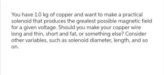 You have 1.0 kg of copper and want to make a practical
solenoid that produces the greatest possible magnetic field
for a given voltage. Should you make your copper wire
long and thin, short and fat, or something else? Consider
other variables, such as solenoid diameter, length, and so
on.