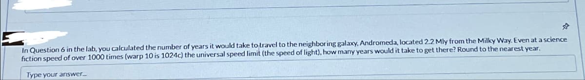 In Question 6 in the lab, you calculated the number of years it would take to travel to the neighboring galaxy, Andromeda, located 2.2 Mly from the Milky Way. Even at a science
fiction speed of over 1000 times (warp 10 is 1024c) the universal speed limit (the speed of light), how many years would it take to get there? Round to the nearest year.
Type your answer....