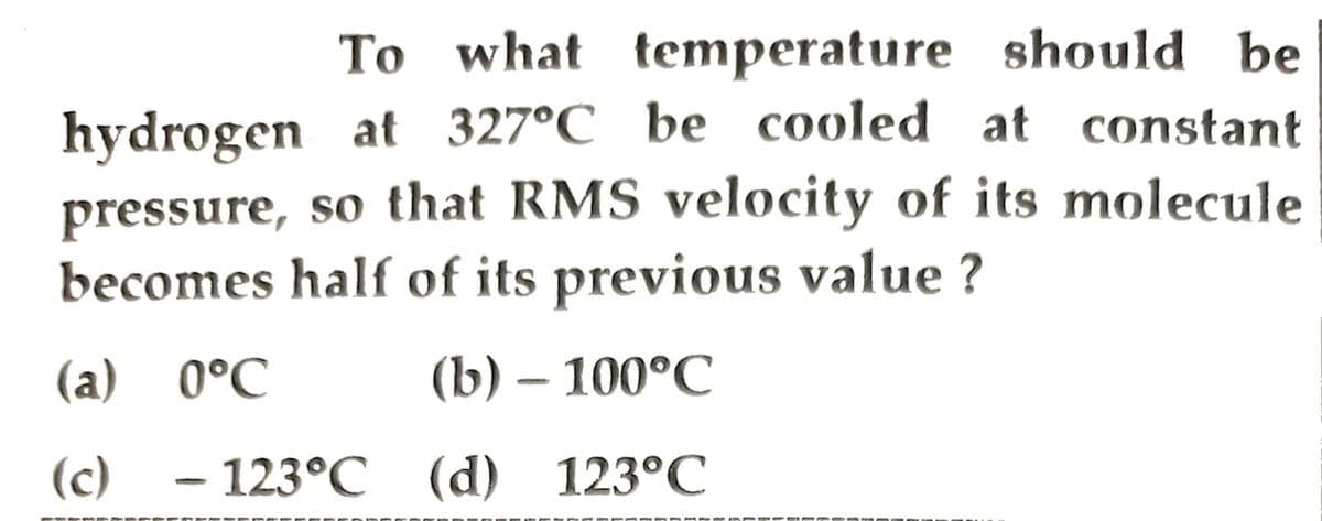 To what temperature should be
hydrogen at 327°C be cooled at constant
pressure, so that RMS velocity of its molecule
becomes half of its previous value ?
(a) 0°C
(b) – 100°C
(c)
123°C (d) 123°C
