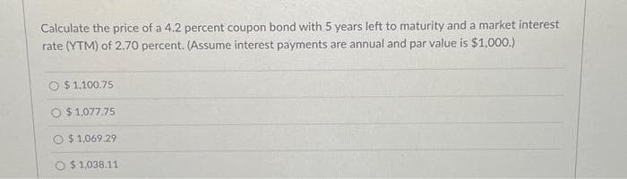 Calculate the price of a 4.2 percent coupon bond with 5 years left to maturity and a market interest
rate (YTM) of 2.70 percent. (Assume interest payments are annual and par value is $1,000.)
$1,100.75
O $ 1,077.75
$1,069.29
$1,038.11