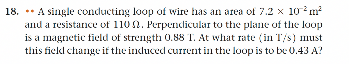 18. A single conducting loop of wire has an area of 7.2 x 10-² m²
and a resistance of 110 . Perpendicular to the plane of the loop
is a magnetic field of strength 0.88 T. At what rate (in T/s) must
this field change if the induced current in the loop is to be 0.43 A?