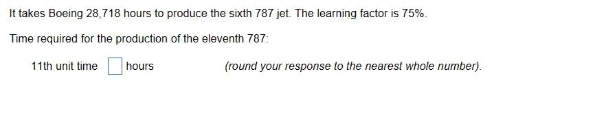 It takes Boeing 28,718 hours to produce the sixth 787 jet. The learning factor is 75%.
Time required for the production of the eleventh 787:
11th unit time
hours
(round your response to the nearest whole number).