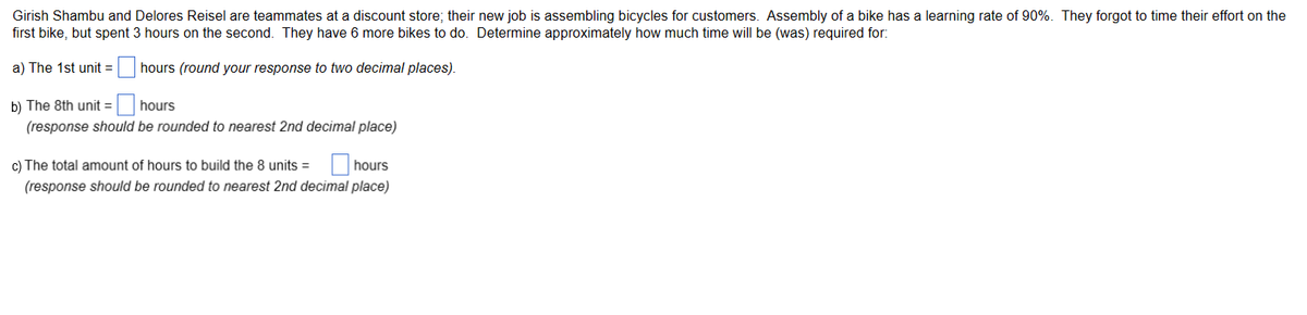 Girish Shambu and Delores Reisel are teammates at a discount store; their new job is assembling bicycles for customers. Assembly of a bike has a learning rate of 90%. They forgot to time their effort on the
first bike, but spent 3 hours on the second. They have 6 more bikes to do. Determine approximately how much time will be (was) required for:
a) The 1st unit =
hours (round your response to two decimal places).
b) The 8th unit =
hours
(response should be rounded to nearest 2nd decimal place)
c) The total amount of hours to build the 8 units =
hours
(response should be rounded to nearest 2nd decimal place)