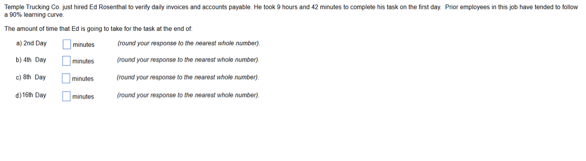 Temple Trucking Co. just hired Ed Rosenthal to verify daily invoices and accounts payable. He took 9 hours and 42 minutes to complete his task on the first day. Prior employees in this job have tended to follow
a 90% learning curve.
The amount of time that Ed is going to take for the task at the end of:
a) 2nd Day
minutes
b) 4th Day
c) 8th Day
d) 16th Day
minutes
minutes
minutes
(round your response to the nearest whole number).
(round your response to the nearest whole number).
(round your response to the nearest whole number).
(round your response to the nearest whole number).