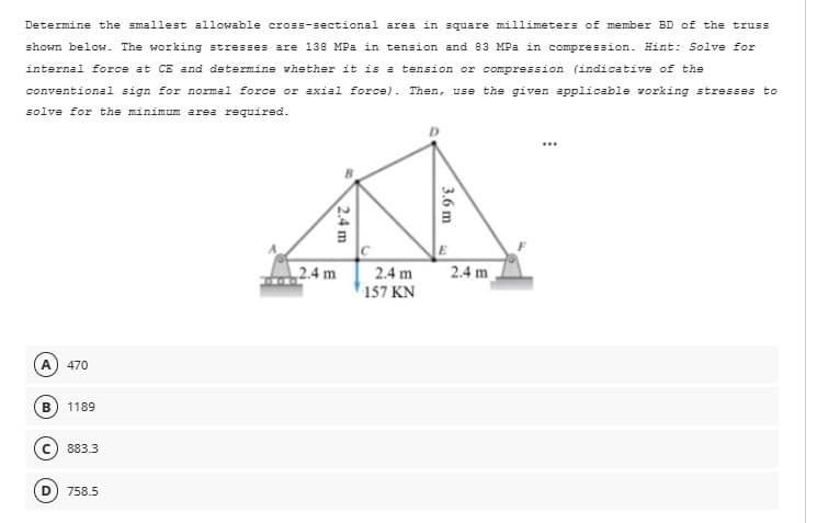 Determine the smallest allowable cross-sectional area in square millimeters of member BD of the truss
shown below. The working stresses are 138 MPa in tension and 83 MPa in compression. Hint: Solve for
internal force at CE and determine whether it is a tension or compression (indicative of the
conventional sign for normal force or axial force). Then, use the given applicable working stresses to
solve for the minimum area required.
A 470
B
1189
883.3
758.5
2.4 m
2.4 m
2.4 m
157 KN
3.6 m
2.4 m