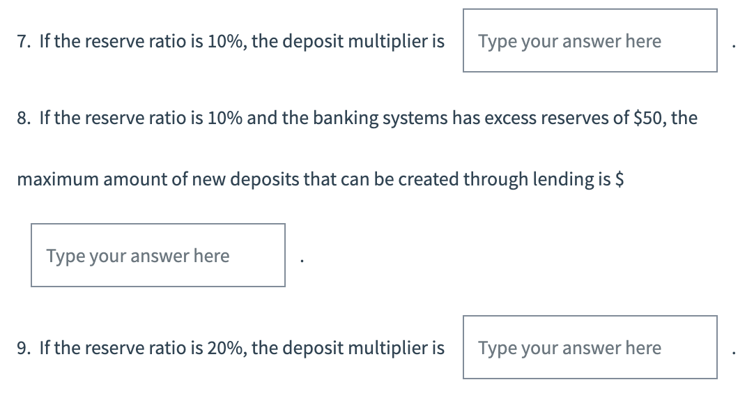 7. If the reserve ratio is 10%, the deposit multiplier is
8. If the reserve ratio is 10% and the banking systems has excess reserves of $50, the
Type your answer here
maximum amount of new deposits that can be created through lending is $
Type your answer here
9. If the reserve ratio is 20%, the deposit multiplier is
Type your answer here