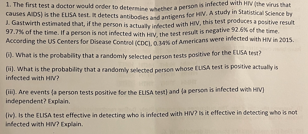 causes AIDS) is the ELISA test. It detects antibodies and antigens for HIV. A study in Statistical Science by
1. The first test a doctor would order to determine whether a person is infected with HIV (the virus that
J. Gastwirth estimated that, if the person is actually infected with HIV, this test produces a positive result
97.7% of the time. If a person is not infected with HIV the test result is negative 92.6% of the time.
According the US Centers for Disease Control (CDC) 0 34% of Americans were infected with HIV in 2015.
(1). What is the probability that a randomly selected person tests positive for the ELISA test?
(11). What is the probability that a randomly selected person whose ELISA test is positive actually is
infected with HIV?
(1). Are events {a person tests positive for the ELISA test} and {a person is infected with HIV}
independent? Explain.
(iv). Is the ELISA test effective in detecting who is infected with HIV? Is it effective in detecting who is not
infected with HIV? Explain.
