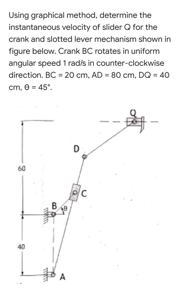 Using graphical method, determine the
instantaneous velocity of slider Q for the
crank and slotted lever mechanism shown in
figure below. Crank BC rotates in uniform
angular speed 1 rad/s in counter-clockwise
direction. BC = 20 cm, AD = 80 cm, DQ = 40
%3D
%3D
cm, e = 45°.
%3D
60
C
В
40
