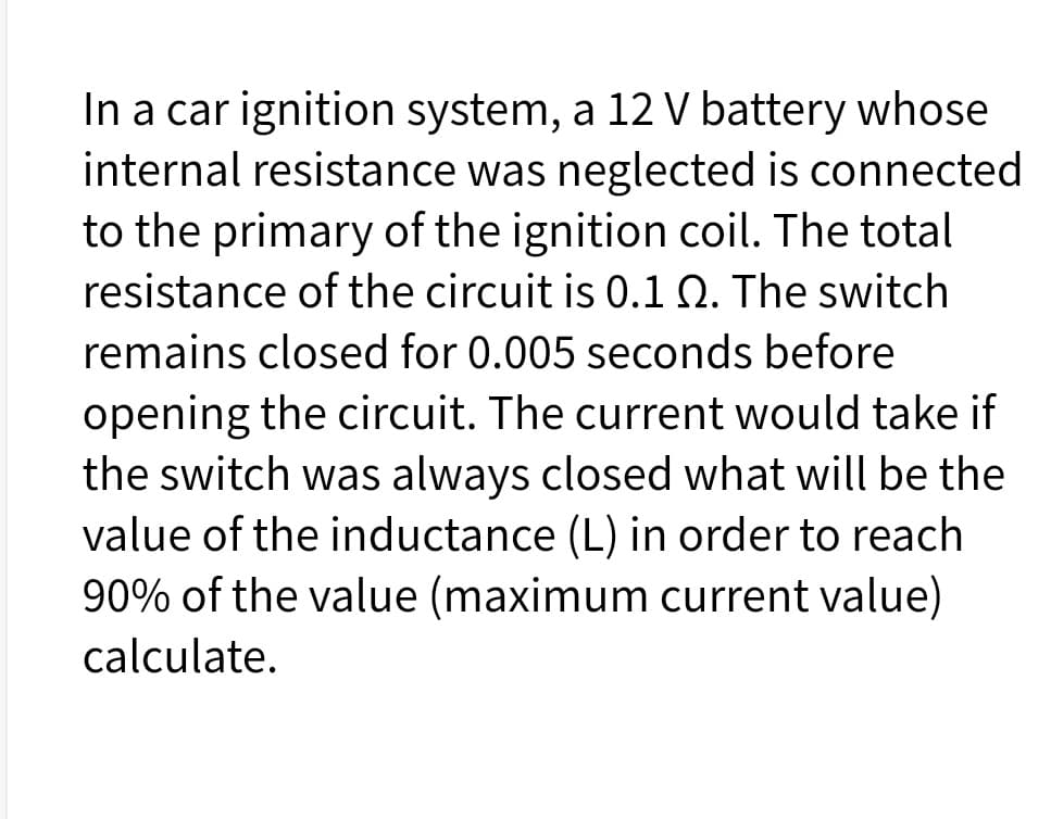 In a car ignition system, a 12 V battery whose
internal resistance was neglected is connected
to the primary of the ignition coil. The total
resistance of the circuit is 0.1 Q. The switch
remains closed for 0.005 seconds before
opening the circuit. The current would take if
the switch was always closed what will be the
value of the inductance (L) in order to reach
90% of the value (maximum current value)
calculate.
