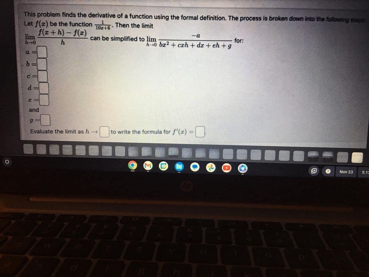 O
This problem finds the derivative of a function using the formal definition. The process is broken down into the following steps:
Let f(x) be the function 10+6. Then the limit
f(x+h)-f(x)
h
lim
h-0
a
b
U
d
e
95
11
ă 11
and
9
can be simplified to lim
Evaluate the limit as h→
-a
•
h 0 ba2+ cah+da+eh+g
0 to write the formula for f'(x)=0
for:
Nov 23
5:13