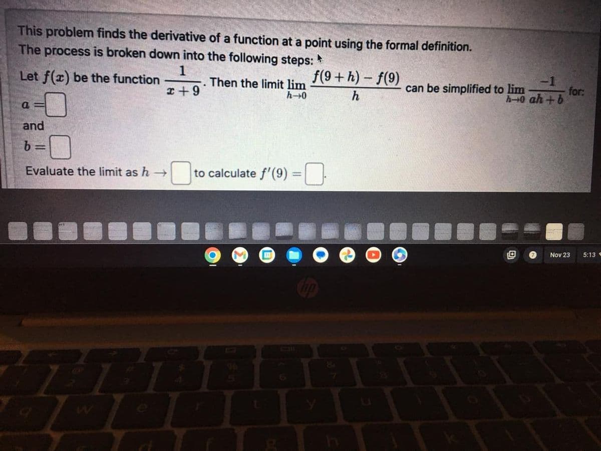 This problem finds the derivative of a function at a point using the formal definition.
The process is broken down into the following steps: A
Let f(x) be the function
a=
and
b=
x+9
Evaluate the limit as h→>>
Then the limit lim
h-0
to calculate f'(9) =
O
t
31
g
f(9+h)-f(9)
h
0
-1
h-0 ah+b
can be simplified to lim
T
for:
Nov 23 5:13