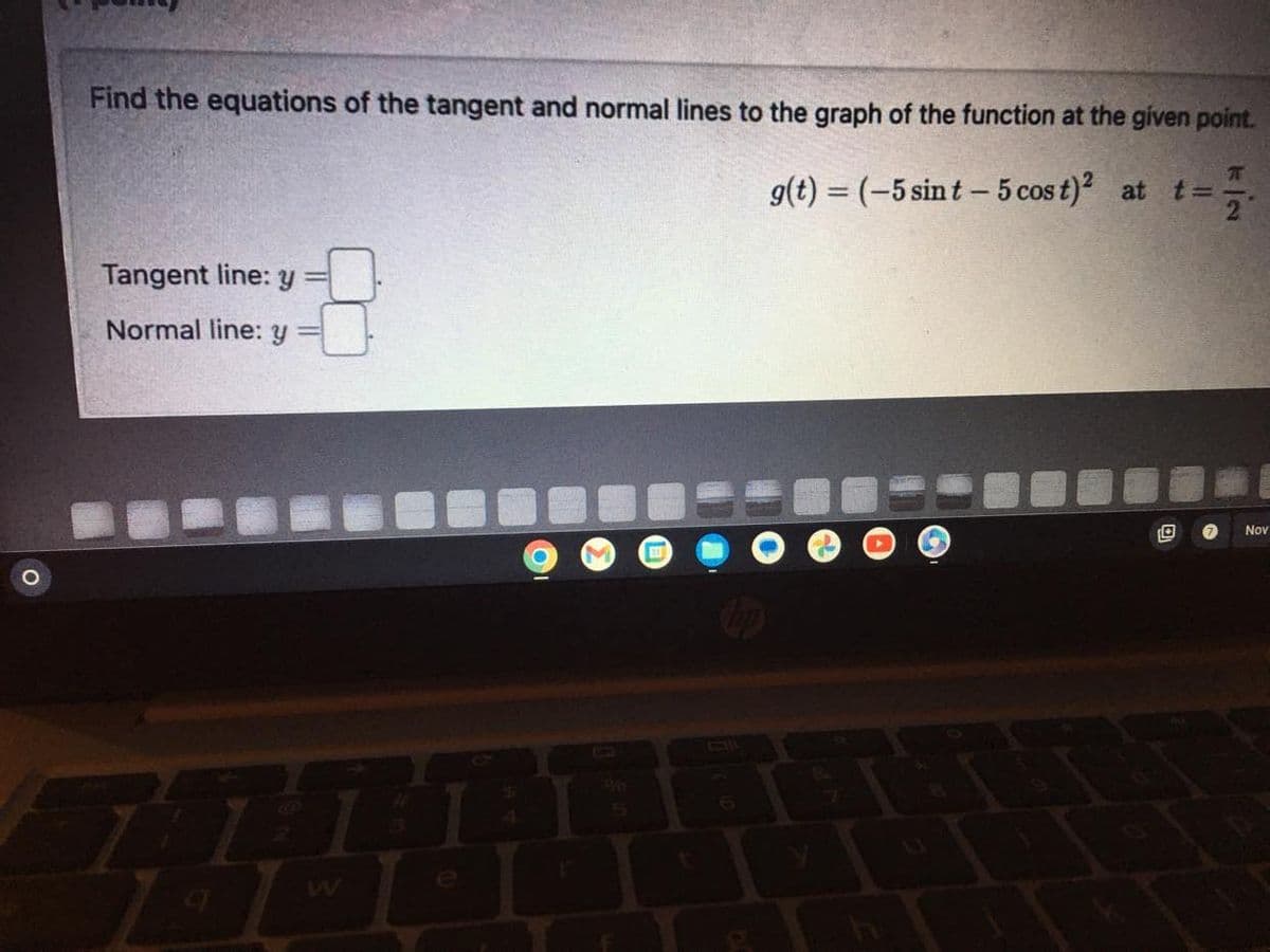 Find the equations of the tangent and normal lines to the graph of the function at the given point.
g(t) = (-5 sint - 5 cost)² at t =
Tangent line: y
Normal line: y
44
$
G
31
O
K|N
T
Nov